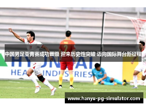 中国男足亚青赛成功晋级 迎来历史性突破 迈向国际舞台新征程 中国男足亚青赛成功晋级 迎来历史性突破 迈向国际舞台新征程