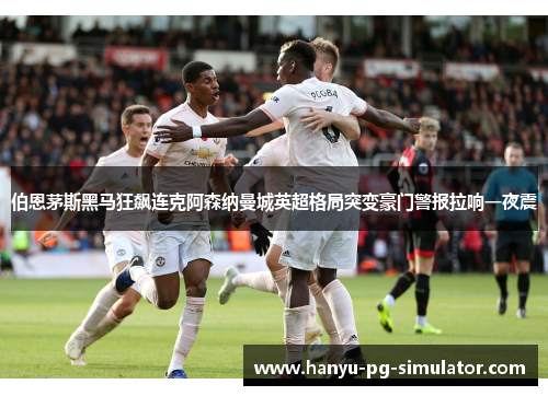 伯恩茅斯黑马狂飙连克阿森纳曼城英超格局突变豪门警报拉响一夜震 伯恩茅斯黑马狂飙连克阿森纳曼城英超格局突变豪门警报拉响一夜震
