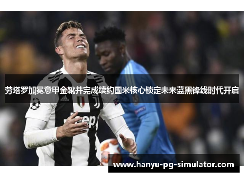 劳塔罗加冕意甲金靴并完成续约国米核心锁定未来蓝黑锋线时代开启 劳塔罗加冕意甲金靴并完成续约国米核心锁定未来蓝黑锋线时代开启